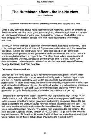 The Hutchison File



           The Hutchison effect - the inside view
                                                 John Hulchison


         tepnttea U •• n huPtancfary A ttocftftoo for Cte*» Energy Newsletter. Vtfume6(2-3). l^Y 1991. p. 16-td



Since a very early age, I have had a fascination with machines, almost an empathy to
them — whether machine tools, guns, steam engines, chemical equipment and most of
all, electromagnetic and physics gear Being rather reclusive, I had a lot of time to
work and play with a host of devices from ham radio equipment to free energy
machines.

In 1979, in my lab that was a collection of machine tools, ham radio equipment, Tesla
coils, static generators, transformers. Rf generators and much more, I discovered an
odd effect. Let me say that I would have Tesla coils lurned on, RF generation
equipment, static generators and geometric metal masses under load in the centre an
uranium alpha beta flux in a copper lube* The effect I saw led me into a decade of
demonstration to Defense, aerospace, private groups and TV crews, about 700
demonstrations. I should mention who led me into this new world; Alexis Pezarro,
George Hathaway and Tom Bearden.

Decade of demonstrations

Between 1979 to 1986 about 60 % of my demonstrations took place. A lot of these
failed while & considerable number were classified by various Defense departments
and the Los Alamos laboratory (and written statements to that effect are in my
possession). In those early years, we would have credibility problems as the effects go
against the classical laws of physics* But all in all, we had a good number of witnesses
and videos. Between 1986 and 1990, my demonstrations improved to 80 % effect
generation an up to 5 effects per hour instead of the previous one per day,

I embarked on a program of larger Tesis coils, high capacitance, high voltage AC on
interferometers, rack cabinets full of RF signal generation equipment and low power
radar systems, broad-band output generators and phasing equipment coupled to the
signal generators, the uranium source now was housed in a stainless steel ball This
ball had a window so that the alpha beta flux could be rotated. Next to the steel ball
was a pulsed magnet pin network. The output horn was phased to the window. The
steel ball was subjected to a DC tension of 100,000 volts. To go into further detail is
beyond the scope of this article. However, I felt that the more sophisticated equipment
would replace lots of the old setups I had previously and it turned out so.




                                                          «o
                                                           t
 