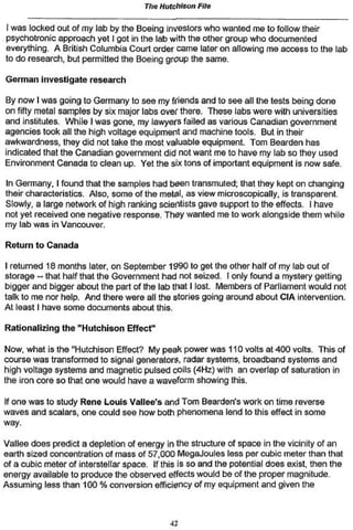 The Hutchison File

I was locked out of my lab by the Boeing investors who wanted me to follow their
psychotronic approach yet I got in the lab with the other group who documented
everything. A British Columbia Court order came later on allowing me access to the lab
to do research, but permitted the Boeing group the same.

German investigate research

By now I was going to Germany to see my friends and to see all the tests being done
on fifty metal samples by six major labs over there. These labs were with universities
and institutes. While I was gone, my lawyers failed as various Canadian government
agencies took all the high voltage equipment and machine tools. But in their
awkwardness, they did not take the most valuable equipment. Tom Bearden has
indicated that the Canadian government did not want me to have my lab so they used
Environment Canada to clean up. Yet the six tons of important equipment is now safe.

In Germany, I found that the samples had been transmuted; that they kept on changing
their characteristics. Also, some of the metal, as view microscopically, is transparent.
Slowly, a large network of high ranking scientists gave support to the effects. I have
not yet received one negative response. They wanted me to work alongside them while
my lab was in Vancouver.

Return to Canada

I returned 18 months later, on September 1990 to get the other half of my lab out of
storage — that half that the Government had not seized. I only found a mystery getting
bigger and bigger about the part of (he lab that I lost Members of Parliament would not
talk to me nor help. And there were all the stories going around about CIA intervention.
At least I have some documents about this.

Rationalizing the "Hutchison Effect"

Now, what is the "Hutchison Effect? My peak power was 110 volts at 400 volts. This of
course was transformed to signal generators* radar systems, broadband systems and
high voltage systems and magnetic pulsed coils (4Hz) with an overlap of saturation in
the iron core so that one would have a waveform showing this.

If one was to study Rene Louis Vallee's and Tom Bearden's work on time reverse
waves and scalars, one could see how both phenomena lend to this effect in some
way.

Vallée does predict a depletion of energy in the structure of space in the vicinity of an
earth sized concentration of mass of 57,000 MegaJoules less per cubic meter than that
of a cubic meter of interstellar space. If this is so and the potential does exist, then the
energy available to produce the observed effects would be of the proper magnitude.
Assuming less than 100 % conversion efficiency of my equipment and given the



                                             42
 