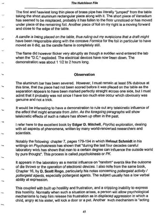 The Hutchison File

The first and heaviest long thin piece of brass pipe has literally "jumped" from the table
taking the short aluminum rectangular piece along with it. The short piece of Vanadium
has seemed to be misplaced, probably it has fallen to the floor unnoticed or has moved
under piece of the remaining foil. Another piece of foil on my right is a moving forward
and close to the edge of the table.

A candle is being placed on the table, thus ruling out my suspicions that a draft might
have been responsible along with the concave Formica for the foil in particular to have
moved as it did. as the candle flame is completely still

The flame did however flicker very abruptly as though a sudden wind entered the lab
when the TUX" exploded. The electrical devices have now been down. The
demonstration was about 1 1/2 to 2 hours long.


                                       Observation

The aluminum bar has been severed. However, I musí remain at least 5% dubious at
this time, that the piece had not been scored before it was placed on the table as the
separation appears to have been marked perfectly straight across one side, but I must
admit that it probably was not since I have too much else occur which obviously was
genuine and not a trick

 tt would be interesting to have a demonstration to rule out any telekinetic influence of
the effect that might emanate from John. As the foregoing paragraphs will show
telekinetic effects of such a nature has shown up often in the past.

I refer here to the excellent book by Edgar D. Mitchell, Psychic exploration, dealing
with all aspects of phenomena, whiten by many worid-renowned researchers and
scientists.

Notably the following; chapter 7» pages 17&-194 in which Helmut Schmidt in his
writings on Psychokinesis has shown that "during Ihe last four decades careful
laboratory work has shown that man to a certain degree can influence the outside world
by pure thought". This process is called psychokinesis or PK.

It appears in the laboratory as a mental influence on "random" events like the outcome
of die throws or the operation of electronic devices. I also note from the same book,
Chapter 16. by D. Scott Rogo, particularly his notes concerning poltergeist activity /
poltergeist agents, especially poltergeist agents. The subject usually has a low verbal
ability at expression.

This coupled with built up hostility and frustration, and a crippling inability to express
this hostility. Normally when such a situation arises, a person will allow psychological
mechanisms to help him release his frustration as in displaced aggression in which a
child, angry at his sister, will kick a door or a pet Another such mechanism is ''acting


                                             45
 