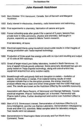 The Hutchison File

                            John Kenneth          Hutchison


1945 Born October 19 in Vancouver. Canada. Son of Kenneth and Margaret
     Hutchison.

1955 Early interest in electronics, chemistry, radio transmission and astronomy.

1959 First experiments in chemistry; fabrication of canons and guns,

1960 Formal schooling ends after grade 8 for a period of 3 years; lessons from
     private tutor in radio astronomy, physics and chemistry. Self-taught in
     physics, especially as related to Nikola Tesla's research.

      First laboratory, at home

1965 Electrical experiments using household circuit-outlet results in initial insights of
     energy production with Tesia-inspired technology.

1968 Production of three small free energy units with no input and resulting and output
     of 10 volts at 500 milliAmps.

1970 Onset of larger-sized Lynn Valley laboratory, located in North Vancouver 13
     tons of apparti include gravity antennas. Some personally developed set-ups are
     partly based on Tesla-inspired technology, along with one-of-a-kind test
     equipment acquired from army surplus supply.

1979 Breakthrough with anti-gravity Field and disruption in metals ~ lévitation of
     objects, transmutation in metals. First material testing results of metal
     samples indicate that In the disruption process, the energy required to
     produce effects was at least one billion times greater than the 4,000 Watt input
     used. The results are known as the Hutchison Effect by the scientific community.

      Association with Alexis Pezarro, of Vancouver and George Hathaway, Toronto
      electrical engineer Pharos Technologies Ltd. is founded. Partnership with
      Pharos lasts 6 years. Further development and control over Hutchison Effect is
      achieved

1983 Start of U.S. Government interest. Demonstration of Hutchison Effect to U.S.
     Army Intelligence, and the Los Alamos Laboratory. Demonstration videotaped by
     these and other U.S. scientists. Metal samples taken for laboratory analysis.
     Test results were not released.

1984 Demonstration to Washington State University and Fort Worth Army
     Command, Texas.
 