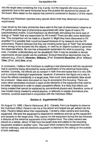 Tho Hutchison File

into the target area containing the 4 by 4 array, but the magnets did move around,
apparently due to the same horizontal force that pushed the aluminum foil pieces off
the board. More detail on the objects that moved is contained in Section 2 of this report.

Pezarro and Hutchison reported many stories about what they observed in previous
experiments.

I was struck by the many similarities there were to the type of phenomena I observe at
PK parties and the type of phenomena associated with other types of macro PK
(psychokinesis) events. Could Hutchison be electrically stimulating the same type of
energy or "fields** that are responsible for PK events? There are also some dissimilari-
ties. This comparison will be made in a Section 3. Might they have discovered a PK
amplifier? It is possible that I could be biased because of my research into the PK
phenomena. Pezarro believes that they are creating some type of "field" that stimulates
some energy to be dumped into the objects, or used by an object's surface to generate
the observed effects. No one has a theoretical explanation for what is occurring. How*
ever, if a better understanding can be developed, then it may be possible to devise
experiments whose results can be predicted. Several theoretical approaches may be
relevant {e.g., [Tom E.] Bearden, Williams, [Prof. Elizabeth] Rauscher, (Prof. William]
Tiller, [Prof. Jack] Dea, et al).

In conclusion, I believe that Hutchison is creating a real phenomena with his equipment
that is somehow being stimulated by some combination of the electrical fields being
emitted. Currently, the effects are so random in both time and space that it is very diffi-
cult to conduct meaningful experiments. However, if someone can figure out a way to
focus the effects consistently in a target area, then much more anomalistic data would
be produced. Ideas were discussed on how to accomplish this focusing. There are
many other parameters involved in each of the elements of the equipment that need lo
be better understood in order to obtain consistent effects. It is likely that effects are
being created that cannot be explained by conventional physics and, therefore, some of
new models being created to extend physics, in attempts to explain anomalous phe-
nomena, could be examined in conjunction with the Hutchison Effect.

                             Section 2: Experimental Data

On August 13, 1985,1 flew to Vancouver, B.C., Canada, from Los Angeles to observe
the Hutchison Effect Pezarro met me at the airport and helped me get settled into the
hotel. Pezarro talked about their experiments. I rented a video camera and recording
equipment. We took the equipment to Hutchison's residence and set up the equipment
and samples in the target area. They cannot run the equipment during the day because
it disturbs all the electrical equipment of the neighborhood. The video camera was
placed on a ladder, about 15 feet from the target area and cabled to the recording
equipment located in another room. The room which contains the equipment has two
narrow walkways, and old electronic equipment is stacked to the ceiling on the outside
of both walkways.



                                            49
 