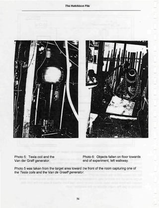 Th* Hutchison File




Photo 5: Tesla coil and the                    Photo 6; Objects fallen on floor towards
Van der Graff generator.                       end of experiment left walkway.

Photo 5 was taken from the target area toward Ore front of the room capturing one of
the Tesis coils and the Van de Graattgenerator.




                                          56
 