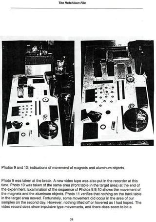 The Hutchison   File




Photos 9 and 10: indications of movement of magnets and aluminum objects.


Photo 9 was taken at the break. A new video tape was also put in the recorder at this
time. Photo 10 was taken of the same area (front table in the target area) at the end of
the experiment. Examination of the sequence of Photos 8,9,10 shows the movement of
the magnets and the aluminum objects. Photo 11 verifies that nothing on the back table
in the target area moved. Fortunately» some movement did occur in the area of our
samples on the second day. However, nothing lifted off or hovered as I had hoped- The
video record does show impulsive type movements, and there does seem to be a


                                           53
 