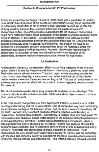 The Hutchison File

                    Section 3: Comparison with PK Phenomena



During the experiment on August 13 and 14,1985, there was a great deal of random-
ness in both time and space of the events. My observations during these experiments,
plus the many stories told to me by Pezarro and Hutchison, caused me to note the
striking similarity between the Hutchison Effect and the psychokinesis {PK)
phenomena. In fact, one of the possible explanations for the observed phenomena
might have historically been called poltergeist since objects seemed to randomly come
flying off shelves. In this section, I will attempt to describe what I believe are the
similarities and dissimilarities between the Hutchison Effect ond PK Since the hard
science community does no accept PK phenomena, this section will have to be
considered a comparison between anecdotal dala about the Hutchison Effect with
anecdotal data about the PK phenomena. However, I have been researching PK
phenomena for a number of years and have personally observed a lot of PK
phenomena, and have read and heard about a lot of other PK-type events.

                                    3.1 Similarities

As reported in Section 2, the Hutchison Effect occurs fairly randomly in the time and
space. While it is true the Pezarro and Hutchison have found a preferred target area.
Their effects occur all over the room. They also report events occurring outside the
room. In fact, coincidental^, a water main burst in the street in front of Hutchison's
residence near the end of the experiment on August 14. This type of randomness of not
knowing exactly where the effect will occur in both time and space is very common in
PK research.

The aluminum foil moved in short, jerky increments as observed on video tape. This
type of motion is similar to that observed in telekinesis where objects seem to move in
short, jerky increments.

In the more recent configurations of their experiment, Pezarro reported a lot of metal
bending and breaking and not much lévitation. The aluminum bar may have bent during
the experiment on August 13; however, since I had not seen it before it came flying off
the shelf, I cannot verify its unbent condition. Pezarro reported metal bending in
"waves" (i.e., bending back and forth). Interestingly, a number of us who have given PK
Parties have also observed similar metal bending in the Graduate School {spontaneous
bending) part of the PK Parties. Pezarro also reported metal turning black, which is
also a phenomena I have observed at PK Parties. Pezarro had samples of metal that
appear to have exploded, and he describes some of these events as happening slowly.
Similarly, he reports that objects tend to break in regions of high stress. These
observations are very similar to my observations during PK Parties, and are consistent
with the idea that somehow energy is dumped into the metal grain boundaries,causing
temporary melting of those grain boundaries. Thus, internal stress is relieved resulting




                                           in
 