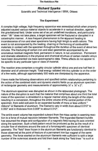 Th$ Hutchison File

                                   Richard      Sparks
                   Scientific and Technical Intelligence / SBIR( Ottawa


                                    The Experiment

A complex high voltage, high frequency apparatus was assembled which when properly
adjusted caused various material objects to accelerate in a vertical direction, against
the gravitational field. Under some set of as yet undefined conditions, and particularly
when " lift " does not take place, a target specimen will be fractured or disrupted in a
catastrophic manner. A less frequent phenomenon is the apparent heating to
incandescence of iron and steel specimens having high length to width rations. This
event is not accompanied by the heating, charring or the burning of combustible
materials in contact with the specimen throughout the duration of the event of about two
minutes. The fracturing of certain iron and steel geometries accompanied by an
anomalous residual magnetic field, permanent in nature, is not uncommon. Permanent
and dramatic alterations in the physical and chemical structure of certain metallic alloys
have been documented via mass spectrograph^ data. These effects do not appear to
be specific to any particular type or class of material.

The reaction area comprises a roughly circular cylinder about one and one half feet in
diameter and of unknown height. Total energy radiated into this cylinder is on the order
of a few watts, although approximately 500 watts are dissipated by the apparatus.

I have made the following observations and specified certain relationships pertaining to
the action of the combined static and dynamic electric fields on an aluminum specimen
of rectangular geometry and measurements of approximately j ï ' x Yi" x 2".

The aluminum specimen was disrupted as shown in the appended photograph. The
nature of the disruption is such that the material that comprises about one third the total
mass of the specimen is shredded in a regular manner along the length of the object,
resulting in a conversion, throughout the entire volume of the central portion of the
specimen, from solid extrusion to an expanded bundle of more or less uniform "
ribbons" or filaments of aluminum. The filaments vary in width from about 0.010" to
0.050" and in thickness from 0.008" to about 0.012".

The entire event volume has expanded outward from the mass center in seeming reac-
tion to a force of mutual repulsion between filaments. The expanded filament bundle
has assumed the shape and configuration of a magnetic field having it's axis oriented
along the specimen. Such a field pattern would be produced as the as the result of a
circular flow of electrons around the axis of a ferromagnetic specimen of identical
geometry. The "field1' lines frozen in the aluminum filaments are functionally identical to
those observed at the point of fracture of a permanent iron bar magnet of the same
geometry. The force exerted on the aluminum filaments was sufficient to split a large
number of the outermost strands and fold them back along the "field lines " to such a



                                            64
 