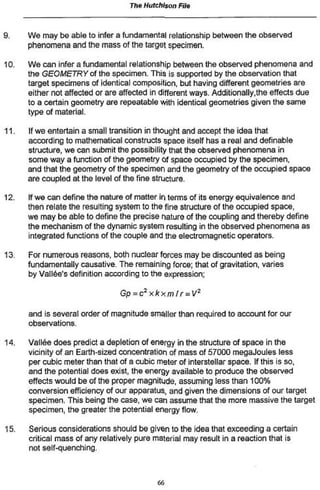The Hutchison File


9.    We may be able to infer a fundamental relationship between the observed
      phenomena and the mass of the target specimen.

10.   We can infer a fundamental relationship between the observed phenomena and
      the GEOMETRY of the specimen. This is supported by the observation that
      target specimens of identical composition, but having different geometries are
      either not affected or are affected in different ways. Additionally .the effects due
      to a certain geometry are repeatable with identical geometries given the same
      type of material.

11.   If we entertain a small transition in thought and accept the idea that
      according to mathematical constructs space itself has a real and definable
      structure, we can submit the possibility that the observed phenomena in
      some way a function of the geometry of space occupied by the specimen,
      and that the geometry of the specimen and the geometry of the occupied space
      are coupled at the level of the fine structure.

12.   If we can define the nature of matter in terms of its energy equivalence and
      then relate the resulting system to the fine structure of the occupied space,
      we may be able to define the precise nature of the coupling and thereby define
      the mechanism of the dynamic system resulting in the observed phenomena as
      integrated functions of the couple and the electromagnetic operators.

13.   For numerous reasons, both nuclear forces may be discounted as being
      fundamentally causative. The remaining force; that of gravitation, varies
      by Vallée's definition according to the expression;

                                 Gp=c2xkxmfr        = V2

      and is several order of magnitude smaller than required to account for our
      observations.

14.   Vallée does predict a depletion of energy in the structure of space in the
      vicinity of an Earth-sized concentration of mass of 57000 megaJoules less
      per cubic meter than that of a cubic meter of interstellar space. If this is so.
      and the potential does exist, the energy available to produce the observed
      effects would be of the proper magnitude, assuming less than 100%
      conversion efficiency of our apparatus, and given the dimensions of our target
      specimen. This being the case, we can assume that the more massive the target
      specimen, the greater the potential energy flow.

15.   Serious considerations should be given to the idea that exceeding a certain
      critical mass of any relatively pure material may result in a reaction that is
      not self-quenching.



                                            66
 