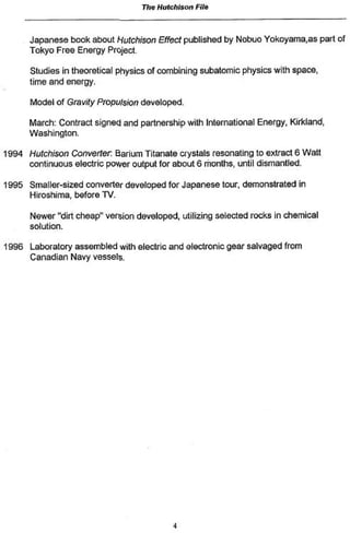 The Hutchison   File



      Japanese book about Hutchison Effect published by Nobuo Yokoyama,as part of
      Tokyo Free Energy Project.

      Studies in theoretical physics of combining subatomic physics with space,
      time and energy.

      Model of Gravity Propulsion developed.

      March: Contract signed and partnership with International Energy, Kirkland,
      Washington.

1994 Hutchison Converter. Barium Titanate crystals resonating to extract 6 Watt
     continuous electric power output for about 6 months, until dismantled.

1995 Smaller-sized converter developed for Japanese tour, demonstrated in
     Hiroshima, before TV.

      Newer "dirt cheap" version developed, utilizing selected rocks in chemical
      solution.

1996 Laboratory assembled with electric and electronic gear salvaged from
     Canadian Navy vessels.
 