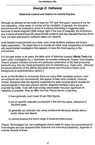 The Hutchison File

                                George D. Hathaway
                  Historical context and relation to current Physics,


Although an attempt will be made to treat the "lift" and "disruption" aspects of the de-
vice separately, many areas of overlap will be inevitable. In general, the disruption
phenomena will be analyzed in terms of invoking channeling or triggering large
amounts of electromagnetic (EM) energy right in the core of materials, the lift phenom-
ena in terms of examining both experimental evidence and Neo-Maxwetl theories which
have not been examined in sufficient detail untol recently.

Until detailed measurements are made, even these tentative analyses will remain
highly speculative. The intent here is to provide an initial, brief compendium of scientific
and experimental investigation that appears to have the most bearing on the
phenomena.

For the past dozen or so years, the latter work of American inventor Nikola Tesla has
been under investigation by J. Hutchison, an inventor working for Pharos Technologies.
Pharos* present invention consists of a particular combination of DC field-producing
elements (e.g. Van der Graaf generators) and AC elements (e.g. Tes/a coils). Although
the actual discovery of the effects discussed herein was fortuitous it had a solid
background of experimentation behind it.

As far as the lift effect is concerned, there are many other candidate systems, both
conventional and non-conventional, that appear to bear some similarity, however
remote. Aluminum disk are regularly suspended by eddy currents above toroidal AC
electromagnets in first-year physics classes. Magnetic lévitation trains are an
engineering reality. Even with high-energy electrostatic repulsion significant lift
capability is possible. They all differ from the Pharos device in that they:

       i) have generally much lower lift per Watt figures.

       ii) act on specific materials (conductors in the first two cases, dielectrics in
           the third case),

       ni) generally act vertically only using cantilevered elements directly above
         and/or below test objects.

       iv> cannot produce the entire range of observed phenomena.

Pharos Technologies Ltd. has investigated claims made for many non-conventional lift
technologies and has assessed their technical and commercial feasibility. Appendix A
outlines several of these.




                                              67
 
