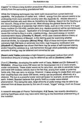 The Hutchison File

triggers" to induce a long-duration-propulsive effect which, Zinsser calculates, comes
directly from the surrounding gravitational field.

While the foregoing techniques may seem quite divorced from current technical
capability, the production of matter and, indeed, energy from the vacuum seems to be
undergoing much more scientific scrutiny (see also Appendix B). Articles abound in
respected journals with such titles as Something for Nothing, Search for the Sparking of
the Vacuum, Decay of the Vacuum etc. Most develop the general theme that in the
presence of presence of extremely high electric fields, such as in the vicinity of a super
heavy nucleus (Z=150-400). particle pairs (e.g. electron-positron) will be spontaneously
produced from the vacuum. Application of a constant magnetic field would tend to
cause this current to flow in a wire, creating energy. Zero-point energy or random
electrodynamic theory ((Timothy H.] Boyer). which uses classical electron theory of
Lorentz and field theory of Maxwell, is the starting point for examining whether
electrical diodes, for examples ([Moray] King). Most of these techniques require either
extremely high ËM fields or extremely low-noise, high frequency rectification and
[Elizabeth A ] Rauscher has shown Ihal there may be areas of self-imposed stability
and/or frequency windows (e.g. sub-harmonics) through which potentially prodigious
amounts of energy may be obtained and converted for use.


[René-Louis] Vallée postulates a high-frequency energized medium from wtiich
tremendous amounts of energy may be obtained as well as [Gustave] LeBon.

[Tom E.] Bearden, developing the earlier work of Tesla, Nisbet and [Sir Edmund T j
Whittaker, shows how every EM wave can be decomposed into 2 or more simpler,
scalar components. These scalar waves as he calls them, are able to penelrate matter
and travel with limitless velocity due to the fact that, arising from scalar or potential
fields only, they can carry no energy. However, it takes energy to créale them and upon
their coupling back into vector EM waves, energy can be produced, effectively af a
distance. The sun is a powerful scalar wave generator for example, as are parts of the
earth. Indeed, Bearden believes that gravity itself is a scalar wave-related
phenomenon. This being the case, large amounls of useful energy may be able to be
obtained from all these sources by the use of a small, "trigger" energy, much as Zinsser
uses.

A research associate of Pharos Technologies, A.B.Taves. has recently developed a
working hypothesis which may have some bearing on the theoretical understanding of
the invention.




                                           69
 