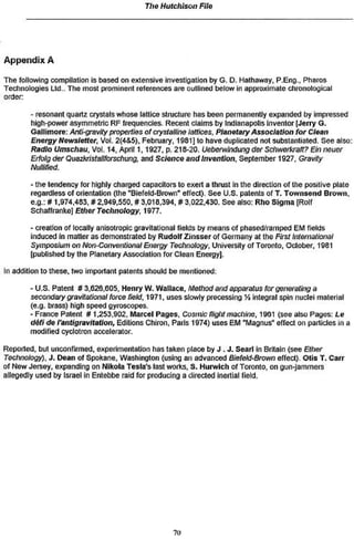The Hutchison File




Appendix A
The following compilation is based on extensive investigation by G. D. Hathaway, P.Eng., Pharos
Technologies Ltd.. The most prominent references are outlined below in approximate chronological
order:

       - resonant quartz crystals whose lattice structure has been permanently expanded by impressed
       high-power asymmetric RF frequencies. Recent claims by Indianapolis inventor [Jerry G.
       Gallimore: Anthgravlty properties of crystalline lattices, Planetary Association for Clean
       Energy Newsletter. Vol. 2(4&S). February, 1981] to have duplicated not substantiated. See also:
       Radio Urascftflu, Vol. 14, April 1,1927, p. 218-20. Uebervrlndung der Sct)workratt? Ein nouer
       Ertotg tier Quazkristallforschung, ami Science and Invention, September 1927, Gravity
       Nuifited.

       • the tendency for highly charged capacitors to exert a thrust In the direction of the positive plate
       regardless of orientation (the "Biefeld-Brown" effect). See U.S. patents of T. Townsend Brown,
       e.g.: # 1.974,483, » 2,949,550, # 3,018,394, #3.022,430. See also: Rho Sigma |Rolf
       Schaffranke) Ether Technology, 1977.

       - creation of locally anisotropic gravitational fields by means of phased/ramped EM fields
       induced In matter as demonstrated by Rudolf Zinsser of Garmany ât the First international
       Symposium on Non-Conventional Energy Technology, University of Toronto, October, 1981
       (published by the Planetary Association for Clean Energy].

In addition to these, two important patents should be mentioned:

       -U.S. Patent S 3,626,805, Henry W. Wallace, Method and apparatus for generating a
       secondary gravitational force field, 1971. uses slowly pr acessing Î4 integral spin nuclei material
       (e.g. brass) high speed gyroscopes.
       - France Patent #1.253,902, Marcel Pages, Costnic flight machine, 1981 (see also Pages: Le
       défi de I'antigravltatlon, Editions Chiron, Paris 1974) uses EM "Magnus" effect on particles m a
       modified cyclotron accelerator.

Reported, but unconfirmed, experimentation has taken place by J . J . Searl in Britain (see Ether
Tectmoiogy), J . Dean of Spokane, Washington (using an advanced BiefekJ~Brown effect). Otis T. Carr
of New Jersey, expanding on Nikola Testa's last works. 8. Hurwlch of Toronto, on gun-jammers
allegedly used by Israel in Entebbe raid for producing a directed inertial field.




                                                    7t>
 