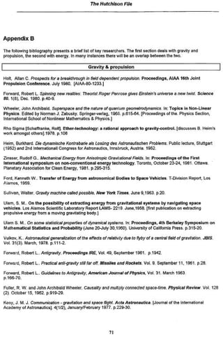 77ie Hutchison        File




Appendix B
The following bibliography presents d brief list of key researchers. The first section deals with gravit/ and
propulsion, the second with energy, in many instances there will be an overlap between the two.

                                                Gravity * p r o p u l s i o n

Holt, AJIanC, Prospects for a broakthrougtt in fietd depondent propulsion. Proceedings. AIAA 16th Joint
Propulsion Conference. July 1980. [AIAA-8CM233.)

Forward. Robert L. Spinning now roaMes: Theorist Roger Penrose gives Bnstein^ unfverse e new twist,             science
50.1(8), Oec. 1960. p. 40*9.

Wheeler, John ArchibaW. Si//?orspaceantf f / w n t f u r e t f ^                 In: Topics In Non-Linear
Physics Edited by Norman J. Zabusky. Springer-verlag, 1966. p.615-64. [Proceedings of the. Physics Section,
international School of Nonlinear Mathematics 8 Physics.)

Rho Sigma (Scneffranke. Rotf). Ether-technology: a rational approach t o gravity-control, [discusses B. Horn's
wort amongst othersj.1978. p.108

Heim, Burkha/d. Die dynarnische Kontrabarje els Losùng des Astronaottschen Problems. Public lecture, Stuttgart
(1952) and 2nd international! Congress for Astronautics, Innsbruck. Austria. 1952.

Zinsser, Rudolf G.. Mechanics! Energy from Anisotropic Gravtiationat Fields* In: Proceedings o f the First
International symposium on non*conventlonai energy technology. Toronto, October 23-24, 1981. Ottawa.
Planetary Association for Clean Energy, 1991. p 295-315

Ford, Kenneth W,. Transfer of Energy from astronomical Bodies t o Space Vehicle». T-Division Report, Los
Alamos. 1959.

Sutuvan, Walter. Gravity mocriine caneó possible. New York Times. June 9,1963 p 2 0

Ulam, S. M. On the possibility o f extracting energy from gravitational systems by navigating apace
vehicles Los Alamos Scientific Laboratory Report LAMS* 2219 June,t9SB. [first publication on extracting
propulsive energy from a moving gravitating ttodyj

Ulam S. M.. On some statistical properties ofdynanwcai systems. In: Proceedings» 4th Berkeley Symposium on
Mathematical Statistics and Probability (Juno 20-July 30,1990). University of California Press, p 315-20

Vulkov, K-. Astronautics! generalization of the effects of reteíürty due to flyby of a central field of grevHaHon. JQJS.
Vol. 31(3>. March, 1978. p.111-2.

Forward, Robert L . Antigravity. Proceedings IRE, Vol. 49, September 1961. p.1942.

Forwsi'd, Robert L. Practical anti-gravity sttit far off. Af/ss/tesa/KfRocrteto. Vol. 9. September 11.1961 p 2 &

Forward, Robert L . Gutfefrwsfo AntigravHy, American Journal of P/iystes,Vol 31. March 1963
p.iee*70

Fuller, R. W. and John Archibald Wheeler. CavsaMy ard mutt&y connected space^ime. Physical Review Vol 128
(2). October 15, 1962. p.919-29.

Kooy, J. M. J. Communication - gravitation and space fRgftt Acta Astronáutica       [Journal of the Intef national
Academy of AslronauticsJ 4(1/2), January/February 1977, p.229-30.




                                                             71
 