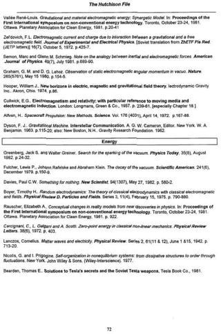 The Hutchison      File


Vallée René-Louis. Gravitational and material etoctromagnetic energy. Synorgetic Model, tn: Proceedings o f the
First International symposium on non-conventional energy technology. Toronto, October 23-24.1981
Ottawa. Planetary Association for Clean Energy, 198l.p.20-4l

ZeTdovich, F. L. Efectrotnagnotic current and charge due lo interaction between a gravitational and a free
ohctromagnetic field. Journal of Expérimentai and Electrical Physics. [Soviet translation from ZhETFPisRed.
(JÊTP letters)] 16(7), October 5,1972 p.425-7.

Semon, Marc and Gtenn M, Schmieg. fttofe en the analogy b&waen inerUal and electromagnetic forces               American
Journal of Physics. 49(7». July 1981. p.689-90.

Graham, G. M. and D. G. Lahoz. Observation of static electromagnetic angular momentum in vacuo. Nature
265(5761). May 15 1980. p.154-5.

    Hooper. William J.. New horizons In electric, magnetic and gravitational field theory, lectrodynamtc Gravity
    Inc. Akron, Ohio. 1974. pb86.

    Cullwlck, E.G. Electromagnetism and relativity: with particular reference t o moving media and
    electromagnetic i n d u l t e n . London: Longmans, Green & Co., 1957. p. 239-61. (especially Chapter 18J

    Aifven, H.. Spacecrañ Propulsion: New Wef/ictfs Science. Vol. 176 (403l) t April 14, 1972. p.167-86.

    Dyson, F. J.. Gravitational Machine. IntersteTlar Communication, A. G. W. Cameron, Editor. New York. W. A.
    Benjamin. 1963. p.11&*20; ateo: New Boston, N.H.. Gravity Research Foundation, 1962

|                                                        Energy

Greenberg, JackS. and Walter Greiner. Search tor ttie sparkifig of the vacuum. Physics Today. 35|8). August
1982. p 24-32.

    Fulcher, Lows P., Johann Rafeteke and Abraham Klein. The decay of th<* vacuum Scientific American. 241(6),
    December 1979. p.150.9.

    Davies. PaulC.W. Something tor nothing. NewSclentfst      94(1307), May 27,1982. p. 580-2.

    Boyer, Timothy H „ Random electrodynamics' The theory of classical electrodynamics with ctassicat etoctromagj&iic
    and fieids. Physical tavtow D. Particles and Fields. Senes 3, 11(4), February 15, 1975. p. 790-880

    Rauscher, Elizabeth A.. Conceptual changes in reaRty modeis from new discoveries in physics. In: Proceeding» of
    the First International symposium on non-conventional energy technology. Toronto, October 23-24.1981
    Ottawa Planetary Association for Clean Energy. 1981. p. 922

Cercignani. C , L Galgani and A. Scotti Zero-point energy m classical non-linear mechanics. Physical       Review
Letters. 38(6), 1972. p. 403.

Lanczos, Cornelius. Metter waves end electricity. Physical Review. Series 2. 61(11 £ 12), June 1 &15.19*2. p.
713-20.

NicoHs. G and I. Prtgogine. Self-organization in nonequ&rivm systems: from dissipstrve structures to order through
fluctuations. New York. John Wiley S Sons. (Wiley-Interscience) 1977.

    Searden, Thomas E.. Solutions t o Testa's secrets and t h e Soviet Tcsia weapons. Tesla Book Co.. 1981




                                                            72
 