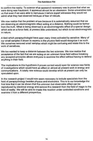 The Hutchison File

to confirm the reality. To science what appeared necessary was to prove that what we
were doing was fraudulent. It appeared almost lie an obsession. Some universities told
us that even if we were able to reproduce it before expert witnesses they would not
admit what they had observed because of fear of ridicule.

We now realize that the problem arises because it is automatically assumed that we
are observing an electromagnetic effect acting at a dislance. Nothing could be farther
from the truth. What is being observed is an electromagnetic effect of a special design
which acts on a force field, at present little understood, but which is not electromagnetic
in nature.

A field which parapsychosis! have seen many times activated by sensitive. Many of
our small samples if shown to experts in the physics field v/ould recognize it as such.
We ourselves removed small samples which might be confusing and relate this to the
work of sensitives.

We too wanted to keep a distance between the two sciences. We now realize that
acceptance of the fact that we are acting on an unknown force field without breaking
any accepted principles allows everyone to examine the effect without having to defend
anything in their field.

The implications in this hypothesis ¡f proven correct would open for science new fields
of investigations which would have an effect on almost all present work in energy and
communications. A totally new science could develop which at present can only be
speculated upon.

In the research project it would now seem necessary to include specialists from the
field of parapsychology besides physics and electronics. This is to our knowledge the
first time (hat il can be shown that this unknown but observable effect can be
reproduced by electrical energy and remove this research from the field of magic to the
field of reality. We will be able to create this reaction under controlled condilions and
examine it from a different prospective.




                                            74
 