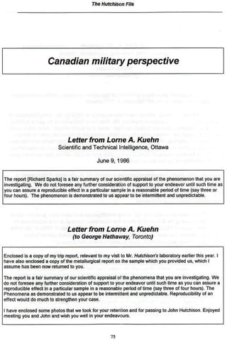 The Hutchison File




                      Canadian military perspective




                                Letter     from     Lome      A.      Kuehn
                           Scientific and Technical Intelligence, Ottawa

                                               June 9 , 1 9 8 6


The report [Richard Sparks] is a fair summary of our scientific appraisal of the phenomenon mat you are
investigating. We do not foresee any further consideration of support to your endeavor until such lime as
you can assure a reproducible effect in a particular sample in a reasonable period of time (say three or
four hours). The phenomenon is demonstrated to us appear to be intermittent and unpredictable.




                                Letter    from     Lome       A.      Kuehn
                                  (to George Hathaway,             Toronto)


Enclosed is a copy of my trip report, relevant to my visit to Mr. Hutchison's laboratory earlier this year. I
have also enclosed a copy of the metallurgical report on the sample which you provided us, which I
assume has been now returned to you.

The report is a fair summary of our scientific appraisal oí the phenomena that you are Investigating, We
do not foresee any further consideration of support to your endeavor until such time as you can assure a
reproducible effect in a particular sample In a reasonable period of time (say three of tour hours). The
Phenomena as demonstrated to us appear to be intermittent and unpredictable. Reproducibility of an
effect would do much to strengthen your case.

I have enclosed some photos that we took for your retention and Tor passing to John Hutchison. Enjoyed
meeting you and John and wish you well in your endeavours.



                                                     75
 