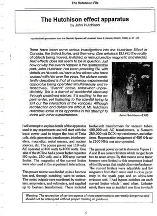 The Hutchison File




                The Hutchison effect apparatus
                                            by John Hutchison


      reptoirt w i n poimttwn f w n ft* ElecCftc Spacecraft Journal. I»MM 9 (January-March, i » 3 ) t p. 21 - :



      7here fiave been some serious investigations into the Hutchison Effect in
     Canada, the United States, and Germany. (S&e articles in ESJ rtj ¡he reality
     of objects being moved, levitated, or restructured by magnetic and electric
     field effects does not seem to be in question. Just
     how or why the events ftqppen is the questionable
     part- John Hutchison has been providing ESJ with
     details on his work, as have a few others who have
     worked wifh him over the years. The picture consis-
     tently described is that of numerous experimental
     apparatus being operated simultaneously and In-
     teractively.   'Events' occur, somewhat        unpre-
     dictably. This is a format of accidental discovery
     through undefined mixture. It is exciting to Ihe ex-
     perimenter, yet frustrating to the scientist trying lo
     sort out the interaction of the variables. Although
     recollection and details are difficult, Mr, Hutchison
     describes some of his apparatus in this attempt to
     share wllh other experimenters.                           John Hutchison—1985



I will attempt to explain details of the apparatus             twelve-volt transformers for vacuum tubes*
used in my experiments and will start with the                 400,000-volt AC transformers, a Siemens
Input power used to trigger the host of Tesla                  250,000-voIt DC X-ray transformer, and othtfr
cotts, static generators, transformers, Interferom-            items. Regeneration equipment of 450 kHz up
eters, magnetics* metal masses, and nuclear                    to 2500 MHz was also operated.
sources, etc. The source power was 110 volts
AC operated at 400 watts to 4000 watts. One                    The general power circuit is shown in Figure Î.
side of the AC line had a power factor capacitor               A and B are current Limitera which ranged froin
(60 cycles. 250 volt), and a 100-amp current                   two to seven amps. By this means some trans-
limiter* The magnetics of the cunent limiter                   formers were limited to this amperage instead
were also used in the experiment interactions.                 of the fifty amps that might otherwise be drawn.
                                                               The current Ëmiters were adjustable and Ü»e
This power source was divided up in a function                 magnetics from them were used in close protf"
box and. through switching, went to variacs.                   imity to the spark gaps and an alpha-beta
The variac outputs were monitored by wattme-                   emission unit. 1 had bypass switches on each
ters, ampmeters. and voltmeters, and supplied                  current limiter which 1 used often. Unfortu-
up to fourteen transfoimers. These included                    nately there was an incident one time in wlüch


  Warning: The recreation of certain aspects of these experiments is extremely dangerous and
  should not be attempted without proper training or guidance*
 