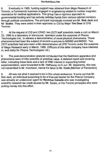 The Hutchison File

6.    Eventually in 1985, funding support was obtained from Mega Research of
Toronto, a Commercial business engaged in engineering related to nuclear magnetic
resonance for medical applications. This group has a vigorous approach to
governmental funding and has actively solicited funds from various cabinet ministers
through political connections. The principal individuals involved are Mr. Bob Jack and
Mr Szabo. They were aided in their approach to CIS by Major Tim Dear of CFB
Toronto,

7.     At the request of CIS and CRAD, two DSTi staff scientists made a visit on March
23, 1986 to a laboratory in Vancouver, operated under the auspices of Pharos
Technologies Ltd., to witness a demonstration of novel physical phenomena. These
phenomena had been the subject of several overtures to M/DND and M/SSC. Two
DSTi scientists had also seen a film demonstration at CFB Toronto under the auspices
of Mega Research early in March, 1986. (Officers of this latter company have interests
in, and lobby for Pharos Technologies Ltd.)

8.       The post-demonstration analysis concluded that the Hutchison apparatus and
phenomena were of little scientific or practical value. A detailed report and covering
letter, indicating these facts and a lack of DND interest in supporting further
experimentation, were forwarded to Mr. Hathaway on 9 Jun. 86. Apparently, this was
not transmitted to Mr Hutchison, hence his tetter to Mr. Cook [Member of Parliament].

9.      All was not what it seemed to be in this whole endeavour It turns out that Mr.
Bob Jack, an individual purporting to be a financial backer for the Pharos Company,
was actually an undercover agent for Revenue Canada who was investigating
scientific research tax credit abuses by Mr. Szabo, or the Toronto principals who were
putting money into this effort.




                                           77
 