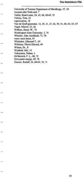 The Hutchison           File


University ofTorontoDeparlJiKntofMclallurg> 17,18
vacnum tube Tcsla coil, 7
Vallée. René-Louis, 24,42,66,68-69. 72
Valone, Tom. 22
vaporization» 18
Van de Graff generator. 12,20» 2 1 . 23. 26, 50. 51. 6 0 . 6 3 . 6 5 . 67
Vogel. M a r c e l 23,26
Wallace, Henry W.. 70
Washington State University. 3» 76
Wlweter, John Aiclubald. 7 i . 78
water main burst, 59
Whtltakcr, Edmund T., 69
Williams. Pilaris Edward. 49
Wilson, Dr., 8
Winfield. M e l 15
Yokovama. Nobuo. 4
Zcl'dowich,F. L.,68, 72
Zero-point energy. 69,78
Zinsser. Rudolf, 24,68-69,70,71




                                                               83
 