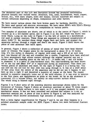 The Hutchison Fíte
The disruption part of this Lift and Disruption System has produced confirmatory
physical samples that include water, aluminum, iron, steel, molybdenum, wood, copper,
bronze, etc., with many shapes, sizes and masses. Certain materials are subject to
certain Influences depending on shape, composition and other factors.
We have tested various pieces that have broken apart for hardness, ductility, etc.
We have used optical and electron microscopes. We have taken SEM's with EDA's (Energy
Dispersive Analysis! to determine the composition at various points.
Two samples of aluminum are shown, one of which is in the centre of Figure 1, which is
twisted up in a left-handed spiral, and In Figure 2 on the left which was blown into
little fibers. Lying on the ruler in Figure 1 to the left of centre is a molybdenum
rod used in nuclear reactors. These things are supposed to withstand temperatures of
about 5,000 °F. We watched these things wiggle back and forth, and stopped the
apparatus halfway through a wiggle and that's the result. Figure 2 (left) shows the
piece of cast aluminum that burst apart.
In general, Figure 1 shows a collection of pieces of metal that have been blasted
apart or twisted. The largest piece (in the background) is about 12 to 13 inches
long. It's two inches in diameter, of regular mild steel, and a 3/8 of an inch long
part was blasted off the end and crumbled like a cookie. Fragments have been analyzed
to have anomalously high silicon content although the original material was not a
silicon steel. The standing piece on the left is 5 - 6 inches tall, 1 and 1/4 inches
in diameter. It Is a piece of case-hardened steel. The case-hardening has been blown
off at the top and about 3/4" of it vapourized during an experiment. Then there are
various pieces of aluminum and steel. On the right of Figure 2 is a boring bar. You
can still see the old tool bit that John was using through it. It was on a shelf about
10 feet away from the centre of the apparatus and he did not see it happen. It Just
bent up Into a tight U and deposited a quantity of copper at the bend. The copper
seemed to somehow magically come out of the solid solution, if it was ever in solution
In the first place, and agglomerate as globs at the break. As far as the aluminum is
concerned, it's a volume effect, not merely an eddy-current surface effect.
The whole thing is blasted right through.
Figures 3 to 6 show some of the scanning electron microscope photos taken by the
University of Toronto. Figure 3 shows an aluminum specimen at about 70 times magni-
fication and the whole surface is torn apart, as if it was gouged randomly by some
mechanical means. It has not been smoothed and polished and subject to x-ray or
dispersion analysis yet. A piece of Iron is shown In Figure 4, and was analyzed for
composition which showed anomalously high amounts of copper.
With a little higher magnification for Figures 7 and 8, we see what happens In a
polished aluminum sample under the SEM. Figure 7 shows two main horizontal fracture
zones.
r&
 