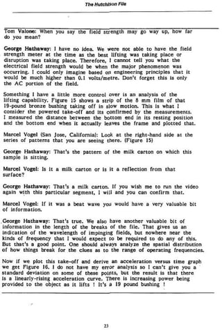 The Hutchison File
Tom Valone: When you say the field strength may go way up, how far
do you mean?
George Hathaway: I have no idea. We were not able to have the field
strength meter at the time as the best lifting was taking place or
disruption was taking place. Therefore, 1 cannot tell you what the
electrical field strength would be when the major phenomenon was
occurring. I could only imagine based on engineering principles that it
would be much higher than 0.1 volts/metre. Don't forget this is only
the AC portion of the field.
Something 1 have a little more control over is an analysis of the
lifting capability. Figure 15 shows a strip of the 8 mm film of that
19-pound bronze bushing taking off in slow motion. This is what I
consider the powered take-off and its confirmed by the measurements.
I measured the distance between the bottom end in Its resting position
and the bottom end when It actually leaves the frame and plotted that.
Marcel Vogel (San Jose, California): Look at the right-hand side at the
series of patterns that you are seeing tfiere. (Figure 15)
George Hathaway: That's the pattern of the milk carton on which this
sample is sitting.
Marcel Vogel: Is It a milk carton or is It a reflection from that
surface?
George Hathaway: That!
s a milk carton. If you wish me to run the video
again with this particular segment» I will and you can confirm that.
Marcel Vogel: If it was a beat wave you would have a very valuable bit
of information.
George Hathaway: That's true. We also have another valuable bit of
information in the length of the breaks of the file. That gives us an
indication of the wavelength of impinging fields, but nowhere near the
kinds of frequency that I would expect to be required to do any of this.
But that's a good point. One should always analyze the spatial distribution
o f how things break for the clues as to the range of operating frequencies.
Now if we plot this take-off and derive an acceleration versus time graph
we get Figure 16. I do not have my error analysis so 1 can't give you a
standard deviation on some of these points, but the result is that there
is a linearly-rising acceleration curve. There Is increasing power being
provided to the object as it lifts ! It's ô 19 pound bushing !
23
 