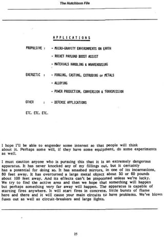 TVie Hutchison File
A P P L I C A T I 0 H S
PROPULSIVE : - ttlCRO-GRAVITY ENVIRONMENTS ON EARTH
- ROCKET PAYIOAD BOOST ASSIST
- MATERIALS HANDLING 8 WAREHOUSING
ENERGETIC FORGING, CASTING, EXTRUDING o r «ETALS
ALLOYING
POKER PRODUCTION, CONVERSION t TRANSMISSION
OTHER - DEFENSE APPLICATIFS
ÜC. ETC. ETC.
I hope I'll be able to engender some interest so that people will think
about It. Perhaps some will, if they have some equipment, do some experiments
as well.
I must caution anyone who Is pursuing this that it Is an extremely dangerous
apparatus. It has never knocked any of my fillings out, but It certainly
has a potential for doing so. It has smashed mirrors, in one of its incarnations,
80 feet away. It has overturned a large metal object about 50 or 60 pounds
about 100 feet away. And Its effects can't be pinpointed unless we're lucky.
We try to find the active area and then we hope that something will happen
but perhaps something very far away will happen. The apparatus is capable of
starting fires anywhere. It will start fires in concrete, little bursts of flame
here and there and it will cause your main circuits to have problems. We've blown
fuses out as well as circuit-breakers and large lights.
25
 