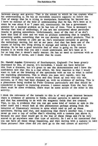 The Hutchison File
between energy and gravity. That is the extent to which he can explain what
his understanding is. He has an incredible intuitive capacity to follow the
flow of energy that he is trying to manipulate. Something far beyond me.
I have no concept of the kind of understanding that he has. He's been at it
since he was about 6 or 7 years old» continuously. He has a government
pension for a medical problem so he has lots of time. Time is necessary to
develop that kind of technology, if you are not concerned about particular
results In getting somewhere. Unfortunately» most of the rest of us don't
have that kind of time and we want to produce something that is tangible»
something usable, something that we can develop into useful products. That Is
of very little interest to John per se. He's interested certainly in getting
the technology moving, but not at our pace. And that has been one of the
causes of having this thing sitting in storage and taking a long time to
develop. So he has a good intuitive feel of what is going on. He cannot
explain It in words that you and I could understand, and he's been at it
for so long that it doesn't really matter. He has no need to converse with us
in those kinds of terms, and I doubt that he could.
Dr. Harold Aspden (University of Southampton, England): I've been greatly
impressed by this, of course. It's incredible. I would not have believed
this from a distance, but it's great to see the demonstration and I have the
confidence now that this is a real effect* My first reaction is that I would
want to look at the breaking of the specimens with an eye to what is called
the exploding phenomena* This Is where you pass very rapidly, very big
currents through the various wires and they break up into very tiny mm
sections, as if they had been chopped up, with no evidence of melting. This is
a phenomena being studied by Peter Graneau particularly and that should be
considered in regard to rupturing process. I cannot escape from the fact that
there must be some evidence, there must be some action of the ether in this
activity.
I think the relevance of the tornado to this is of very great Interest because
there Is evidence of patterns in fields, circular patterns in special groups
and that has something to do with the magnetic fields that are created.
That, to me, is evidence that you can get some kind of vortex or spin in the
ether itself and I would look at this phenomenon perhaps arising from the
induction of filamentary vortices in spins which tend to pull up these
specimens. Having said chat» and suspecting that there's another way» I would
never go over a cup of coffee that's vibrating with a camera just above it,
because my poor head would get in the way of these things and I'd be very
scared to go anywhere near that type of activity. So 1 am a bit concerned that
you can have all these things happening, and then moving with a camera to take
those pictures! How close did you dare go to the real centre of activity?
27
 