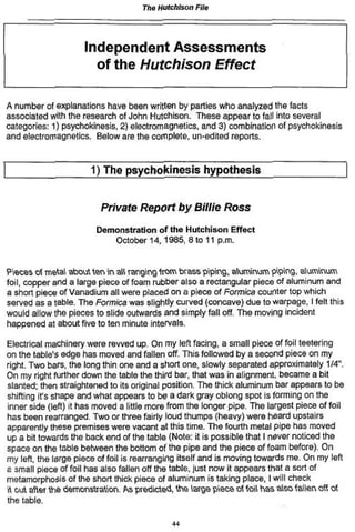 The Hutchison File
Independent Assessments
of the Hutchison Effect
A number of explanations have been written by parlies who analyzed the facts
associated with the research of John Hutchison. These appear to fall into several
categories: 1) psychokinesis, 2) electromagnetics, and 3) combination of psychokinesis
and electromagnetics. Below are the complete, un-edited reports.
1) The psychokinesis hypothesis
Private Report by Billie Ross
Demonstration of the Hutchison Effect
October 14,1365. 8 to 11 p.m.
Pieces of metal about ten in all ranging from brass piping, aluminum piping, aluminum
foil, copper and a large piece of foam rubber also a rectangular piece of aluminum and
a short piece of Vanadium all were placed on a piece of Formica counter top which
served as a table. The Formica was slightly curved (concave) due to warpage, I felt this
would allow the pieces to slide outwards and simply fail off. The moving incident
happened at about five to ten minute intervals.
Electrical machinery were revved up. On my left facing, a small piece of foil teetering
on the table's edge has moved and fallen off. This followed by a second piece on my
right. Two bars, the long thin one and a short one, slowly separated approximately 1/4".
On my right further down the table the third bar, that was in alignment, became a bit
slanted; then straightened to its original position. The thick aluminum bar appears to be
shifting it's shape and what appears to be a dark gray oblong spot is forming on the
inner side (left) it has moved a little more from the longer pipe. The largest piece of foil
has been rearranged. Two or three fairly loud thumps (heavy) were heard upstairs
apparently these premises were vacant at this time. The fourth metal pipe has moved
up a bit towards the back end of the table (Note: it is possible that I never noticed the
space on the table between the bottom of the pipe and the piece of foam before). On
my left, the large piece of foil is rearranging itself and is moving towards me. On my left
a small piece of foil has also fallen off the table, just now it appears that a sort of
metamorphosis of the short thick piece of aluminum is taking place, I will check
it out after the demonstration. As predicted, the large piece of foil has also fallen off of
the table.
44
 