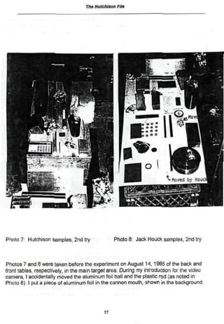 The Hutchison Fife
Photo 7: Hutchison samples. 2nd try Photo 8 Jack Houck samples, 2nd try
Photos 7 and 8 were taken before Une experiment en August 14,1985 of the back and
front tables, respectively, in the main target area. During my introduction for the video
camera, I accidentally moved the aluminum foil ball and the plastic rod (as noted in
Phclo 8). I put a piece of aluminum foil in the cannon mouth, shown in the background.
57
 