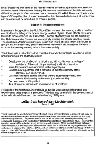 The Hutchison Fife
It was interesting that some of the reported effects described by Pezarro occurred with
annealed metal. Observations from my PK research have indicated that it is extremely
difficult for people to affect annealed metal. However, if the Hutchison machine is some
type of PK amplifier, then it is conceivable that the observed effects are just bigger than
can be generated by individuals or group of people.
Section 4: Recommendations
In summary, I suspect that the Hutchison Effect is a real phenomena, and is a result of
electrically stimulating some type of energy to affect objects. These effects have simi-
larities to those observed in PK research. I cannot absolutely rule out the possibility
that Hutchison and/or Pezarro are unknowingly creating the effects with their minds.
The Hutchison Effects were generally larger than I have observed from individuals or
groups, but not necessarily greater than those reported in the poltergeist literature. I
consider it extremely unlikely to be a fraudulent activity.
The following is a list of things that could be done which might help to obtain a better
understanding of the Hutchison Effect
* Develop control of effects in a target area, with continuous recording of
variations of the controls (parameters) and instrumentation.
* Make temperature measurements in the target region.
Develop new equipment that is movable so that the geometry of the
elements can easily varied.
Determine if effects can be achieved without Hutchison present, and
without him knowing of the event (i.e., rule out PK).
Concentrate on a lifting effect.
* Test strips of aluminum with known amount of prestress.
Research of the Hutchison Effect should be funded when a sound theoretical and
experimental program plan is proposed. This data may be useful in the development of
a theoretical model to extend our understanding of Physics.
Letter from Hans-Adam Liechtenstein
7 march 1990
Thank you much for your letter of February 1, which I have only now the time to answer. I was away for
two weeks and wanted to speak with George Hathaway before. He showed me the video of your very
interesting experiments. The problem I see is that we do not know if the effect is produced by the
complicated machinery or an extraordinary parapsychologlcal talent you personally have. To answer this
question one would have to slart a very serious research program. At the moment George Hathaway
and I do research in a different area. Nevertheless, I think that in (he future we might spend some time
and money to research ihe Hutchison Effect. As t am rather busy at the moment I would suggest that you
stay in contact with George Hathaway, who is directly responsible for the research and who works out the
different propositions to me.
«
 