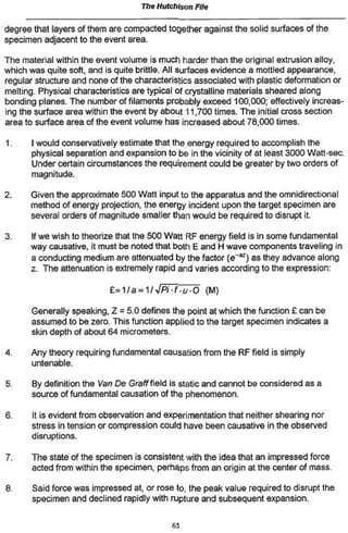 The Hutchison File
degree that layers of them are compacted together against the solid surfaces of the
specimen adjacent to the event area.
The material within the event volume is much harder than the original extrusion alloy,
which was quite soft, and is quite brittle. All surfaces evidence a mottled appearance,
regular structure and none of the characteristics associated with plastic deformation or
melting. Physical characteristics are typical of crystalline materials sheared along
bonding planes. The number of filaments probably exceed 100,000; effectively increas-
ing the surface area within the event by about 11,700 times. The initial cross section
area to surface area of the event volume has increased about 78,000 times.
1. I would conservatively estimate that the energy required to accomplish the
physical separation and expansion to be in the vicinity of at least 3000 Watt-sec.
Under certain circumstances the requirement could be greater by two orders of
magnitude,
2. Given the approximate 500 Watt input to the apparatus and the omnidirectional
method of energy projection, the energy incident upon the target specimen are
several orders of magnitude smaller than would be required to disrupt it
3. If we wish to theorize that the 500 Watt RF energy field is in some fundamental
way causative, it must be noted that both E and H wave components traveling in
a conducting medium are attenuated by the factor (e~**) as they advance along
z. The attenuation is extremely rapid and varies according to the expression:
£=1/a = 1/i/P/-f.t/*0 (M)
Generally speaking, Z = 5.0 defines the point at which the function £ can be
assumed to be zero. This function applied to the target specimen indicates a
skin depth of about 64 micrometers.
4. Any theory requiring fundamental causation from the RF field is simply
untenable.
5. By definition the Van De Graff field is static and cannot be considered as a
source of fundamental causation of the phenomenon.
6. It is evident from observation and experimentation that neither shearing nor
stress in tension or compression could have been causative in the observed
disruptions.
7. The state of the specimen is consistent with the idea that an impressed force
acted from within the specimen, perhaps from an origin at the center of mass.
8. Said force was impressed at, or rose to, the peak value required to disrupt the
specimen and declined rapidly with rupture and subsequent expansion.
62
 