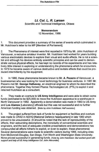 The Hutchison File
Lt CoL L R. Larsen
Scientific and Technical Intelligence, Ottawa
Memorandum
12 November, 1986
1. This document provides a summary of the series of events which culminated in
Mr. Hutchison's letter to his MP [Member of Parliament].
2. The Phenomena of interest were first reported in 1979 by Mr John Hutchison of
Vancouver, a reclusive amateur inventor. Mr. Hutchison had worked for years building
various electrostatic devices to explore their visual and audio effects. He is not a scien-
tist and although his devices embody scientific principles and can be used to demon-
strate various physical effects, he has kept no records of his experiments and has rela-
tively little interest in exploring or understanding the phenomena which he encounters.
In 1979 he became aware of various destructive and levitate effects that could be pro-
duced intermittently by his equipment.
3. In 1980, these phenomena became known to Mr A. Pezarro of Vancouver, a
businessman who was looking for novel technology for business ventures. In 1981 Mr.
Pezarro met Mr. George Hathaway, an electrical engineer to whom he described the
phenomena. Together they formed Pharos Technologies Ltd. (PTL) to exploit it and
retained Hutchison as a consultant.
4. They made an overture to US Army Intelligence and were able to obtain some
funds (estimated to be $25,000) to move the Hutchison apparatus to a warehouse in
North Vancouver in 1982. Apparently a demonstration was made in 1983 to US Army
and Los Alamos [Laboratory] officials but this was not successful and no further
American funding was obtained. [Note by John Hutchison: Half success.)
5. The project suffered from lack of funds for equipment or facilities and overture
was made to CRAD in NDHQ [National Defence headquarters] in late 1983 which
proved to be unsuccessful. (It should be noted that the lack of reproducibility of the
effects, their astounding descriptions, the incredulity of conventional scientists and
engineers, and the lack of adequate credible presentations and demonstrations has
compounded all efforts hitherto to exploit, or even to explain, these phenomena)
Several demonstrations were made to scientific visitors during 1984, including ones
from McDonnell-Douglas, San Diego, Fort Worth and Washington State University.
None proved successful in generating funds. [Note by John Huiti$or: But worked good with
support and help of US Army Intelligence Col. John Alexander]
76
 