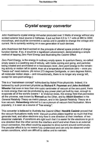 The Hutchison Fife
Crystal energy converter
John Hutchison's crystal energy converter produced over 3 Watts of energy without any
evident exterior input source or batteries. It put out from 0.5 to 1,7 volts at 880 to 3000
microAmps, and could be connected in series and in parallel to change the voltage and
current. He is currently working on a new generation of such devices.
John Hutchison felt that it worked on the principle of altered space product of charge
function barrier. If so, it would be a significant advancement, demonstrating a simple
method of tapping Zero Point Energy and illustrating the Casimir Effect.
Zero Point Energy, is the energy in ordinary empty space. In quantum theory, so-called
empty space is a seething sea of activity, with fields coming and going, and particles
being created and annihilated on a microscopic level. Zero-point-energy is the remain-
ing activity or motion left in space, even at a temperature of absolute zero - once you
"freeze out" most motions. (At minus 273 degrees Centigrade, or zero degrees Kelvin,
all molecular motion stops - and conventionally, there is no longer any energy left,
except for zero-point-energy.)
This is a "mainstream concept" subscribed by Nobel Prize physicists. Indeed, it is
believed by such prominent physicist as Richard P. Feynman and John Archibald
Wheeler that even in less than one cubic centimeter of vacuum at Ihe zero-point, there
is more energy than can be produced by any power plant yet built by man, enough to
evaporate all of the world's oceans ! In Victorian times, this energy field that permeates
all the universe, was known by Maxwell as the Ether, and by Albert Elnstlen in his
General Relativity Theory as metric plenum, and in his Special Relativity Theory as a
true vacuum. Heisenberg referred to it as a plenum of vacuum field fluctuation. More
popularly, it is seen as a source of "tree energy".
This converter is believed to illustrate the Casimir Effect Hendrik Casimir proved that
the vacuum fluctuations really exist. Vacuum pushes plates together so much that they
generate heat, and allow electrons only flow in one direction at their interface, of two
dissimilar materials. Ifconditions are right such that it is easierfor the electrons to go in
one direction than the other across the interface and if and when there is an external
circuit connection, this effect could be expected to drive current around continuously.
The peculiar effect is by no means fully understood and can only be observed under
certain conditions, which are difficult to define and to maintain.
7*
 