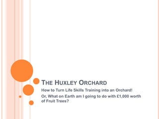 The Huxley Orchard How to Turn Life Skills Training into an Orchard! Or, What on Earth am I going to do with £1,000 worth of Fruit Trees? 