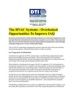 The HVAC Systems - Overlooked
Opportunities To Improve IAQ
Discussions of improvements in HVAC technology usually focus on central plant equipment or on the
very high efficiencies achievable by the latest system components, such as chillers. These discussions
often miss out on the fact that there have been equally significant developments in both technology
and design strategy on the "air side" of HVAC system design.

The new HVAC technologies and approaches promise reductions both in first costs and long-
term operating expenses, and herald improvements in indoor air quality.

Low Temperature Air Distribution

A relatively new approach to HVAC system design - one that's being employed increasingly
often in new buildings and major renovations - lowers the temperature of the chilled air
distributed through the facility. The chief advantages of this approach lie in reduced first costs
and in longer-term savings realized through reduced "churn" costs.

When chilled air is distributed in the range of 46-48 F (as opposed to 55 F, the benchmark in
conventional systems), less air is needed to cool interior spaces, so ductwork and piping can be
significantly smaller than in conventional systems. That downsizing of air and water flow, in
turn, means fans and pumps can be smaller. Fans operate continuously when spaces are
occupied, but because less air is required to do the same job, energy costs also drop.

Air that arrives at an interior space at such a low temperature, however, cannot be released
directly into the room. Dumping 46-48 F air into a room through a ceiling diffuser would likely
cause some very real discomfort. But if the cold air is combined with room air before it enters
the space, it can be brought to an acceptable temperature - warm enough that the occupants
below won't feel cold downdrafts.

This blending of chilled and room air can be accomplished by a fan-powered mixing box, set in
the ceiling, that will produce a constant flow rate while varying the proportions of chilled and
 
