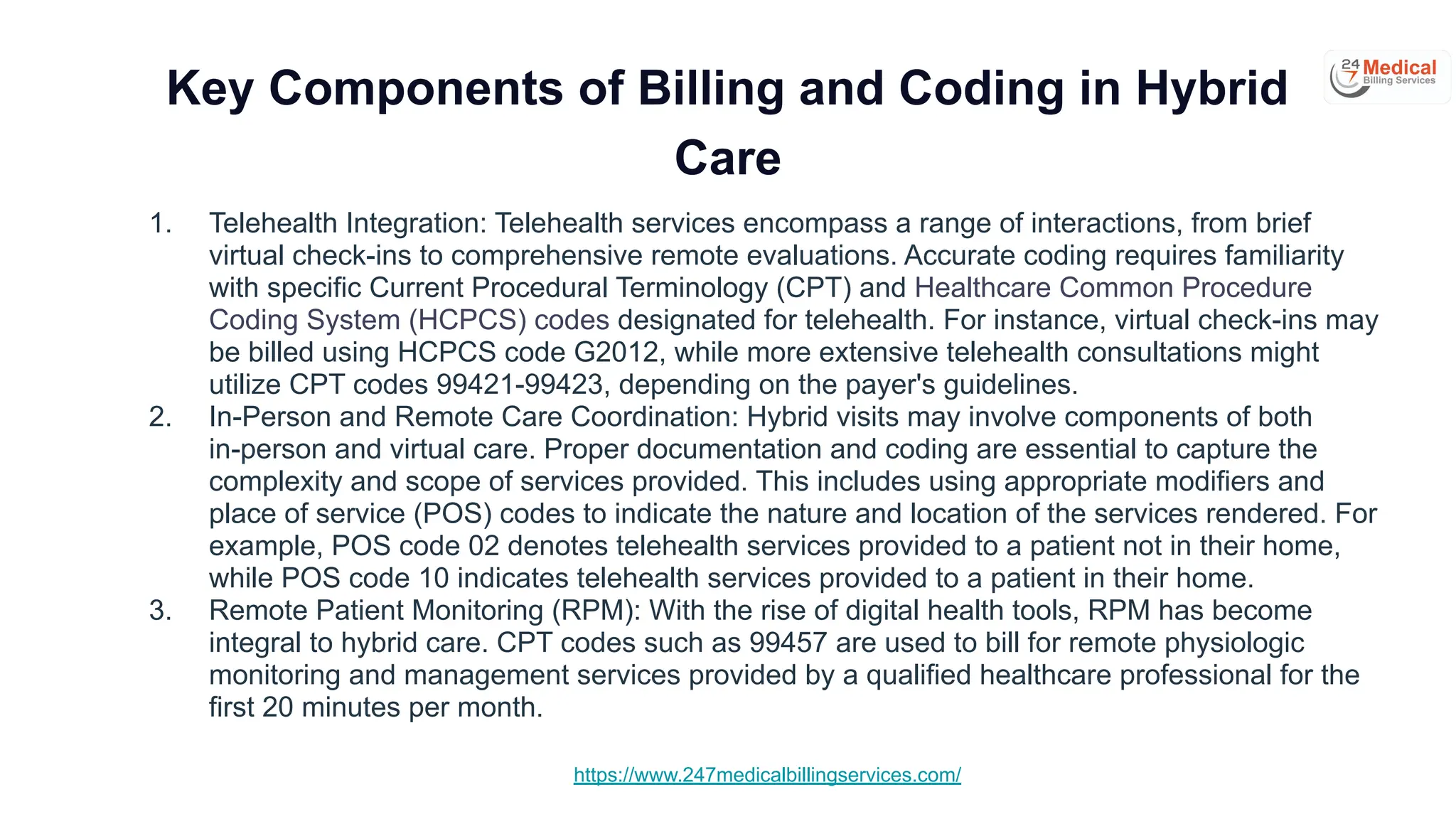 https://www.247medicalbillingservices.com/
Key Components of Billing and Coding in Hybrid
Care
1. Telehealth Integration: Telehealth services encompass a range of interactions, from brief
virtual check-ins to comprehensive remote evaluations. Accurate coding requires familiarity
with specific Current Procedural Terminology (CPT) and Healthcare Common Procedure
Coding System (HCPCS) codes designated for telehealth. For instance, virtual check-ins may
be billed using HCPCS code G2012, while more extensive telehealth consultations might
utilize CPT codes 99421-99423, depending on the payer's guidelines.
2. In-Person and Remote Care Coordination: Hybrid visits may involve components of both
in-person and virtual care. Proper documentation and coding are essential to capture the
complexity and scope of services provided. This includes using appropriate modifiers and
place of service (POS) codes to indicate the nature and location of the services rendered. For
example, POS code 02 denotes telehealth services provided to a patient not in their home,
while POS code 10 indicates telehealth services provided to a patient in their home.
3. Remote Patient Monitoring (RPM): With the rise of digital health tools, RPM has become
integral to hybrid care. CPT codes such as 99457 are used to bill for remote physiologic
monitoring and management services provided by a qualified healthcare professional for the
first 20 minutes per month.
 