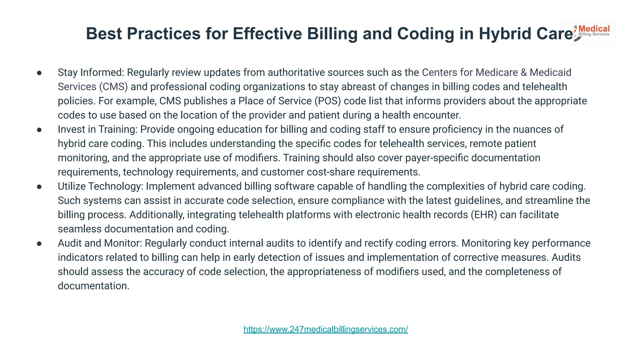 https://www.247medicalbillingservices.com/
Best Practices for Effective Billing and Coding in Hybrid Care
● Stay Informed: Regularly review updates from authoritative sources such as the Centers for Medicare & Medicaid
Services (CMS) and professional coding organizations to stay abreast of changes in billing codes and telehealth
policies. For example, CMS publishes a Place of Service (POS) code list that informs providers about the appropriate
codes to use based on the location of the provider and patient during a health encounter.
● Invest in Training: Provide ongoing education for billing and coding staff to ensure proﬁciency in the nuances of
hybrid care coding. This includes understanding the speciﬁc codes for telehealth services, remote patient
monitoring, and the appropriate use of modiﬁers. Training should also cover payer-speciﬁc documentation
requirements, technology requirements, and customer cost-share requirements.
● Utilize Technology: Implement advanced billing software capable of handling the complexities of hybrid care coding.
Such systems can assist in accurate code selection, ensure compliance with the latest guidelines, and streamline the
billing process. Additionally, integrating telehealth platforms with electronic health records (EHR) can facilitate
seamless documentation and coding.
● Audit and Monitor: Regularly conduct internal audits to identify and rectify coding errors. Monitoring key performance
indicators related to billing can help in early detection of issues and implementation of corrective measures. Audits
should assess the accuracy of code selection, the appropriateness of modiﬁers used, and the completeness of
documentation.
 