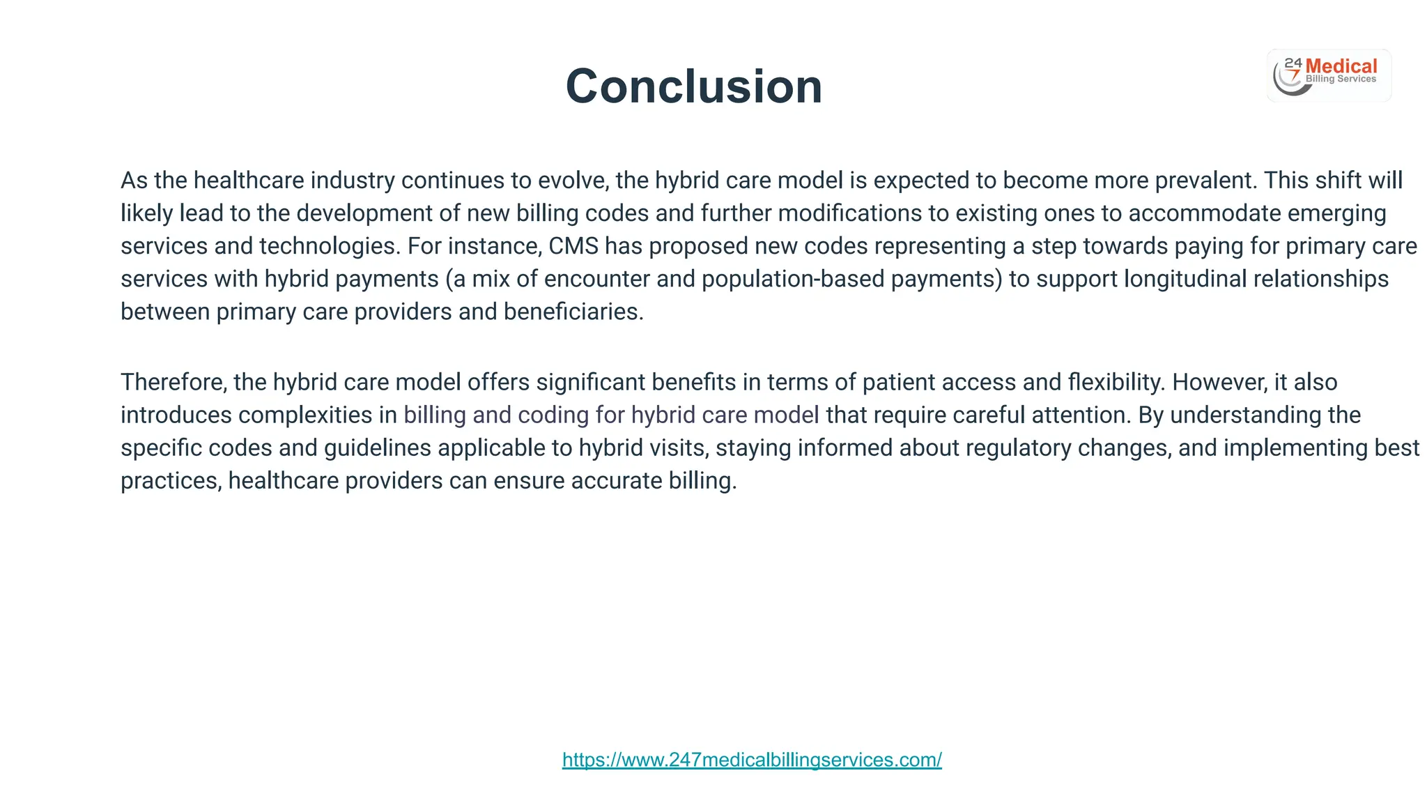 https://www.247medicalbillingservices.com/
Conclusion
As the healthcare industry continues to evolve, the hybrid care model is expected to become more prevalent. This shift will
likely lead to the development of new billing codes and further modiﬁcations to existing ones to accommodate emerging
services and technologies. For instance, CMS has proposed new codes representing a step towards paying for primary care
services with hybrid payments (a mix of encounter and population-based payments) to support longitudinal relationships
between primary care providers and beneﬁciaries.
Therefore, the hybrid care model offers signiﬁcant beneﬁts in terms of patient access and ﬂexibility. However, it also
introduces complexities in billing and coding for hybrid care model that require careful attention. By understanding the
speciﬁc codes and guidelines applicable to hybrid visits, staying informed about regulatory changes, and implementing best
practices, healthcare providers can ensure accurate billing.
 