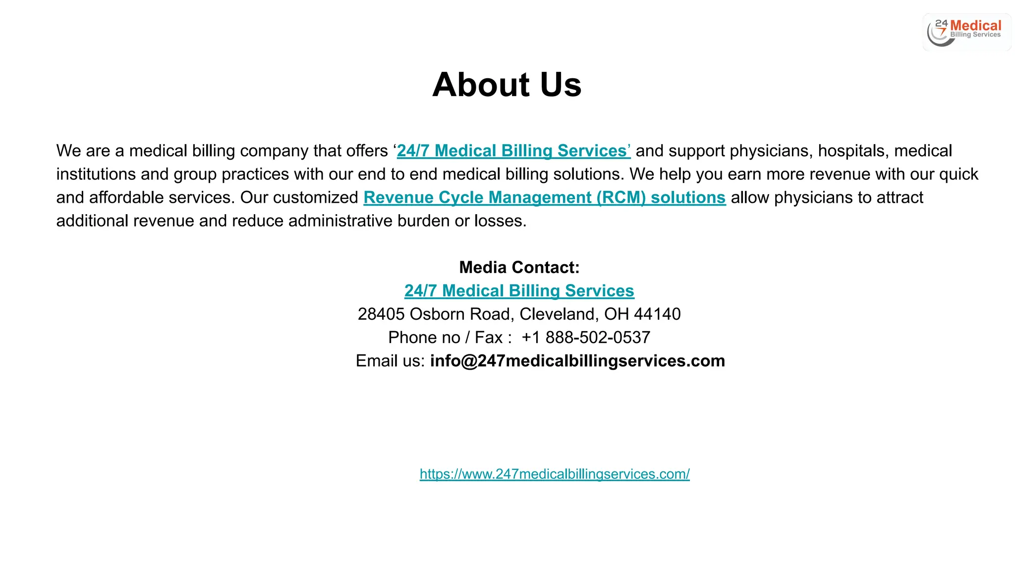 About Us
We are a medical billing company that offers ‘24/7 Medical Billing Services’ and support physicians, hospitals, medical
institutions and group practices with our end to end medical billing solutions. We help you earn more revenue with our quick
and affordable services. Our customized Revenue Cycle Management (RCM) solutions allow physicians to attract
additional revenue and reduce administrative burden or losses.
Media Contact:
24/7 Medical Billing Services
28405 Osborn Road, Cleveland, OH 44140
Phone no / Fax : +1 888-502-0537
Email us: info@247medicalbillingservices.com
https://www.247medicalbillingservices.com/
 