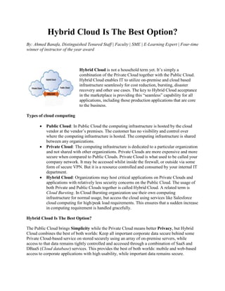 Hybrid Cloud Is The Best Option?
By: Ahmed Banafa, Distinguished Tenured Staff | Faculty | SME | E-Learning Expert | Four-time
winner of instructor of the year award
Hybrid Cloud is not a household term yet. It’s simply a
combination of the Private Cloud together with the Public Cloud.
Hybrid Cloud enables IT to utilize on-premise and cloud based
infrastructure seamlessly for cost reduction, bursting, disaster
recovery and other use cases. The key to Hybrid Cloud acceptance
in the marketplace is providing this “seamless” capability for all
applications, including those production applications that are core
to the business.
Types of cloud computing
 Public Cloud: In Public Cloud the computing infrastructure is hosted by the cloud
vendor at the vendor’s premises. The customer has no visibility and control over
where the computing infrastructure is hosted. The computing infrastructure is shared
between any organizations.
 Private Cloud: The computing infrastructure is dedicated to a particular organization
and not shared with other organizations. Private Clouds are more expensive and more
secure when compared to Public Clouds. Private Cloud is what used to be called your
company network. It may be accessed whilst inside the firewall, or outside via some
form of secure VPN. But it is a resource controlled and consumed by your internal IT
department.
 Hybrid Cloud: Organizations may host critical applications on Private Clouds and
applications with relatively less security concerns on the Public Cloud. The usage of
both Private and Public Clouds together is called Hybrid Cloud. A related term is
Cloud Bursting. In Cloud Bursting organization use their own computing
infrastructure for normal usage, but access the cloud using services like Salesforce
cloud computing for high/peak load requirements. This ensures that a sudden increase
in computing requirement is handled gracefully.
Hybrid Cloud Is The Best Option?
The Public Cloud brings Simplicity while the Private Cloud means better Privacy, but Hybrid
Cloud combines the best of both worlds: Keep all important corporate data secure behind some
Private Cloud-based service on stored securely using an array of on-premise servers, while
access to that data remains tightly controlled and accessed through a combination of SaaS and
DBaaS (Cloud database) services. This provides the best of both worlds: mobile and web-based
access to corporate applications with high usability, while important data remains secure.
 