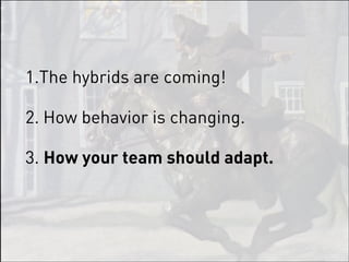 1.The hybrids are coming!

2. How behavior is changing.

3. How your team should adapt.
 