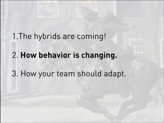 1.The hybrids are coming!

2. How behavior is changing.

3. How your team should adapt.
 