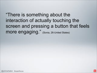“There is something about the
    interaction of actually touching the
    screen and pressing a button that feels
    more engaging.” (Sonia, 26-United States)




@johnwhalen #userfocus
 