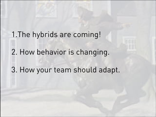 1.The hybrids are coming!

2. How behavior is changing.

3. How your team should adapt.
 