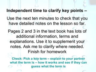 Independent time to clarify key points – Use the next ten minutes to check that you have detailed notes on the lesson so far. Pages 2 and 3 in the text book has lots of additional information, terms and explanations. Use it to supplement your notes. Ask me to clarify where needed. Finish for homework Check: Pick a key term – explain to your partner what the term is – how it works and see if they can guess what the term is