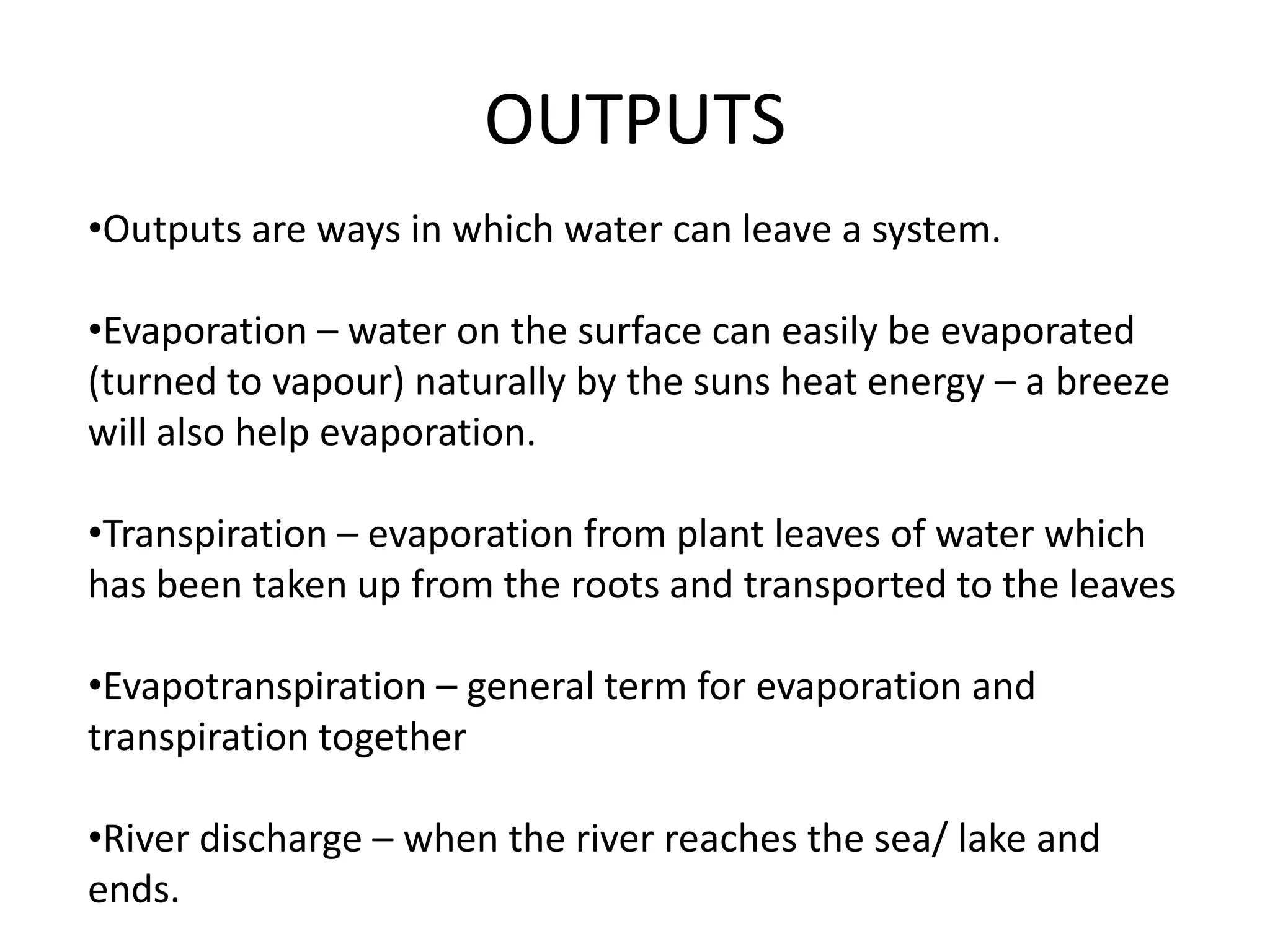 OUTPUTS
•Outputs are ways in which water can leave a system.

•Evaporation – water on the surface can easily be evaporated
(turned to vapour) naturally by the suns heat energy – a breeze
will also help evaporation.

•Transpiration – evaporation from plant leaves of water which
has been taken up from the roots and transported to the leaves

•Evapotranspiration – general term for evaporation and
transpiration together

•River discharge – when the river reaches the sea/ lake and
ends.
 