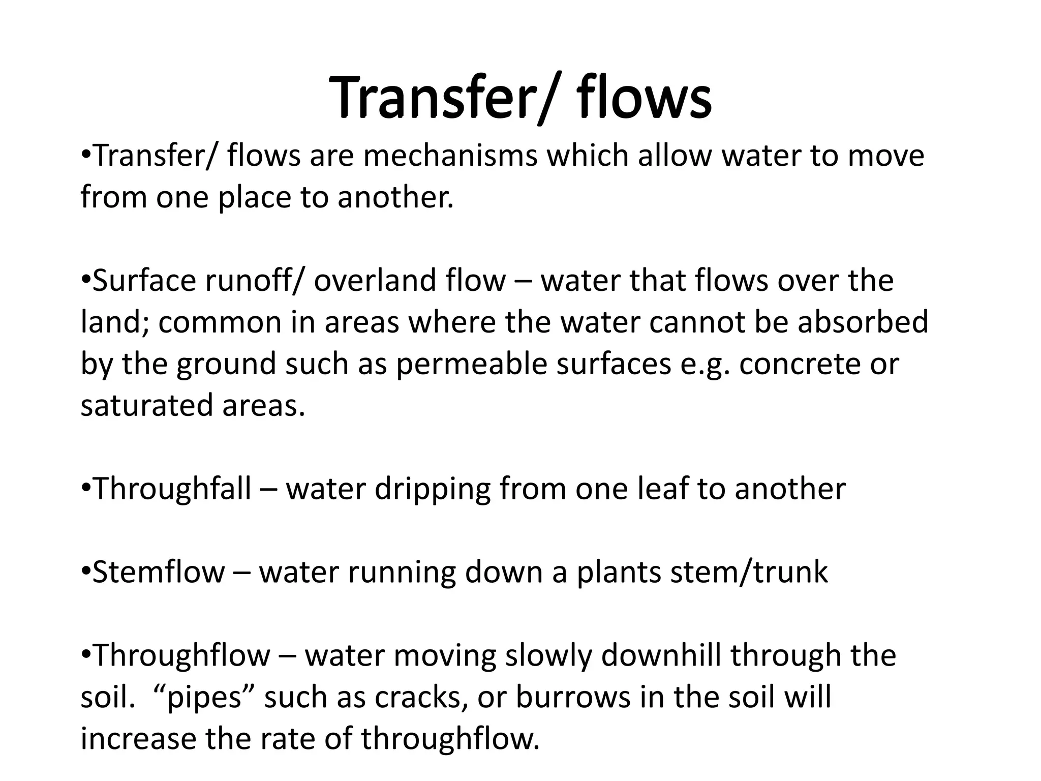 Transfer/ flows
•Transfer/ flows are mechanisms which allow water to move
from one place to another.

•Surface runoff/ overland flow – water that flows over the
land; common in areas where the water cannot be absorbed
by the ground such as permeable surfaces e.g. concrete or
saturated areas.

•Throughfall – water dripping from one leaf to another

•Stemflow – water running down a plants stem/trunk

•Throughflow – water moving slowly downhill through the
soil. “pipes” such as cracks, or burrows in the soil will
increase the rate of throughflow.
 