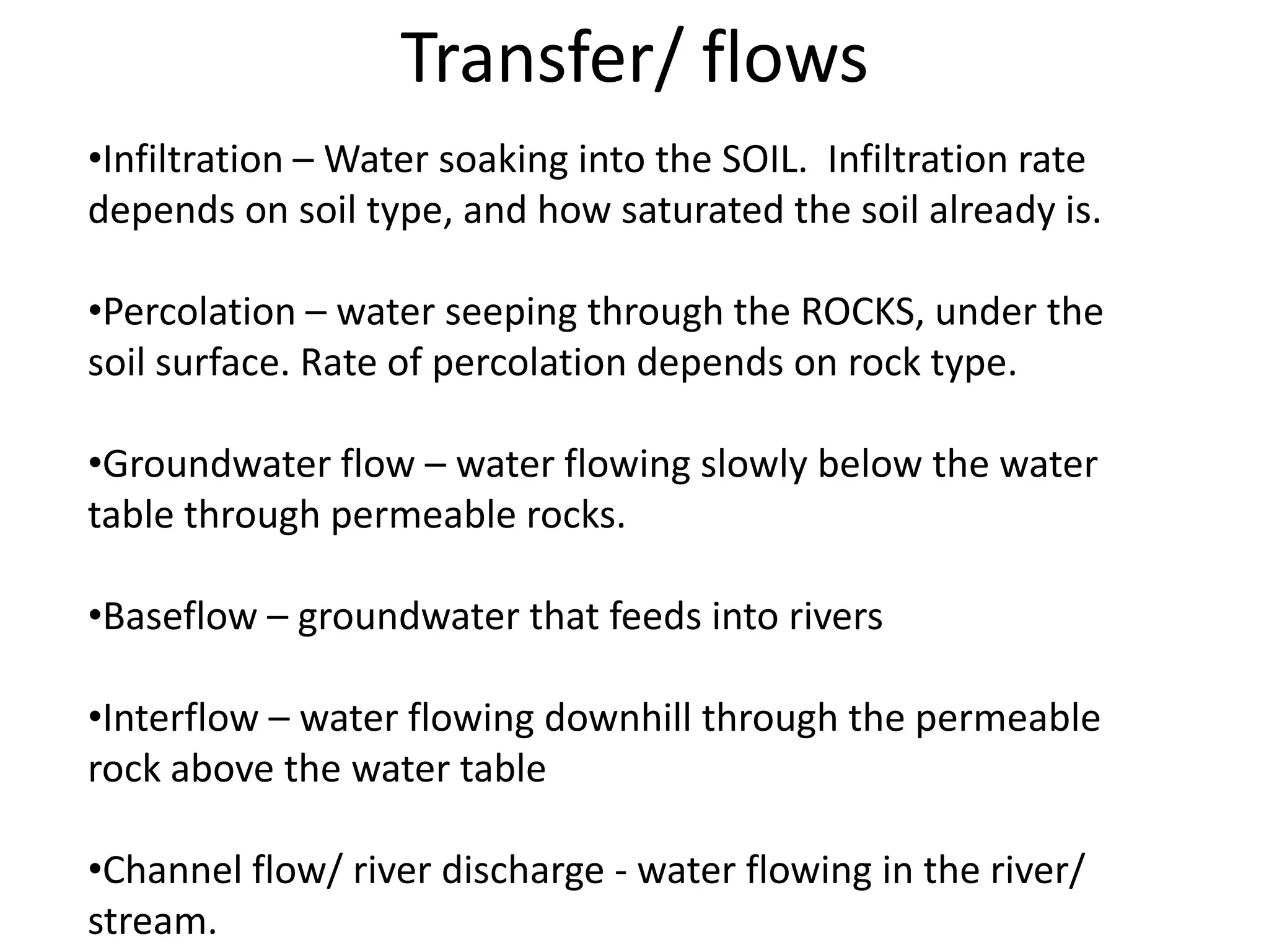 Transfer/ flows
•Infiltration – Water soaking into the SOIL. Infiltration rate
depends on soil type, and how saturated the soil already is.

•Percolation – water seeping through the ROCKS, under the
soil surface. Rate of percolation depends on rock type.

•Groundwater flow – water flowing slowly below the water
table through permeable rocks.

•Baseflow – groundwater that feeds into rivers

•Interflow – water flowing downhill through the permeable
rock above the water table

•Channel flow/ river discharge - water flowing in the river/
stream.
 