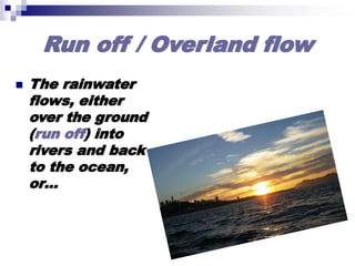 Run off / Overland flow
 The rainwater
flows, either
over the ground
(run off) into
rivers and back
to the ocean,
or…
 