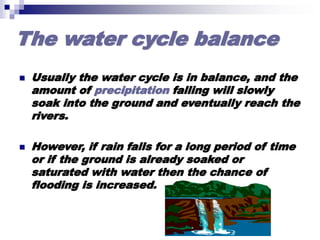 The water cycle balance
 Usually the water cycle is in balance, and the
amount of precipitation falling will slowly
soak into the ground and eventually reach the
rivers.
 However, if rain falls for a long period of time
or if the ground is already soaked or
saturated with water then the chance of
flooding is increased.
 