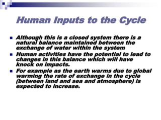 Human Inputs to the Cycle
 Although this is a closed system there is a
natural balance maintained between the
exchange of water within the system
 Human activities have the potential to lead to
changes in this balance which will have
knock on impacts.
 For example as the earth warms due to global
warming the rate of exchange in the cycle
(between land and sea and atmosphere) is
expected to increase.
 