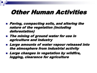 Other Human Activities
 Paving, compacting soils, and altering the
nature of the vegetation (including
deforestation)
 The mining of ground water for use in
agriculture and industry
 Large amounts of water vapour released into
the atmosphere from industrial activity
 Large changes in vegetation by wildfire,
logging, clearance for agriculture
 